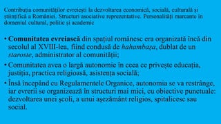 Contribuția comunităților evreiești la dezvoltarea economică, socială, culturală și
științifică a României. Structuri asociative reprezentative. Personalități marcante în
domeniul cultural, politic și academic
• Comunitatea evreiască din spațiul românesc era organizată încă din
secolul al XVIII-lea, fiind condusă de hahambașa, dublat de un
staroste, administrator al comunității;
• Comunitatea avea o largă autonomie în ceea ce privește educația,
justiția, practica religioasă, asistența socială;
• Însă începând cu Regulamentele Organice, autonomia se va restrânge,
iar evrerii se organizează în structuri mai mici, cu obiective punctuale:
dezvoltarea unei școli, a unui așezământ religios, spitalicesc sau
social.
 