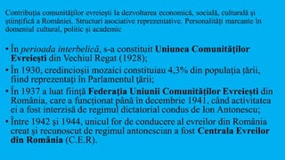 Contribuția comunităților evreiești la dezvoltarea economică, socială, culturală și
științifică a României. Structuri asociative reprezentative. Personalități marcante în
domeniul cultural, politic și academic
• În perioada interbelică, s-a constituit Uniunea Comunităţilor
Evreieşti din Vechiul Regat (1928);
• În 1930, credincioşii mozaici constituiau 4,3% din populaţia țării,
fiind reprezentaţi în Parlamentul ţării;
• În 1937 a luat fiinţă Federaţia Uniunii Comunităţilor Evreieşti din
România, care a funcționat până în decembrie 1941, când activitatea
ei a fost interzisă de regimul dictatorial condus de Ion Antonescu;
• Între 1942 şi 1944, unicul for de conducere al evreilor din România
creat şi recunoscut de regimul antonescian a fost Centrala Evreilor
din România (C.E.R).
 
