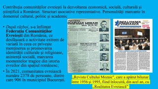 Contribuția comunităților evreiești la dezvoltarea economică, socială, culturală și
științifică a României. Structuri asociative reprezentative. Personalități marcante în
domeniul cultural, politic și academic
• După război, s-a înființat
Federaţia Comunităţilor
Evreieşti din România, ce
desfășoară o activitate extrem de
variată în ceea ce privește
menținerea și promovarea
identității culturale și religioase,
asistenţă socială, marcarea
momentelor tragice din istoria
evreilor din spațiul românesc;
• În 2021, comunitatea evreiască
număra 2378 de persoane, dintre
care 906 în municipiul București.
„Revista Cultului Mozaic", care a apărut bilunar
între 1956 și 1995, fiind înlocuită, din acel an, cu
,,Realitatea Evreiască”
 