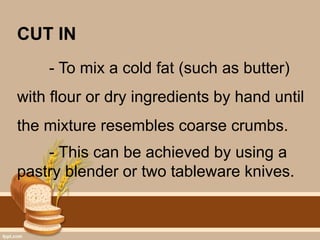 CUT IN
- To mix a cold fat (such as butter)
with flour or dry ingredients by hand until
the mixture resembles coarse crumbs.
- This can be achieved by using a
pastry blender or two tableware knives.
 