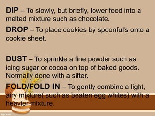 DIP – To slowly, but briefly, lower food into a
melted mixture such as chocolate.
DROP – To place cookies by spoonful's onto a
cookie sheet.
DUST – To sprinkle a fine powder such as
icing sugar or cocoa on top of baked goods.
Normally done with a sifter.
FOLD/FOLD IN – To gently combine a light,
airy mixture( such as beaten egg whites) with a
heavier mixture.
 