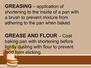 GREASING – application of
shortening to the inside of a pan with
a brush to prevent mixture from
adhering to the pan when baked.
GREASE AND FLOUR – Coat
baking pan with shortening before
lightly dusting with flour to prevent
food from sticking.
 
