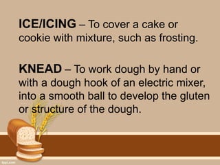 ICE/ICING – To cover a cake or
cookie with mixture, such as frosting.
KNEAD – To work dough by hand or
with a dough hook of an electric mixer,
into a smooth ball to develop the gluten
or structure of the dough.
 