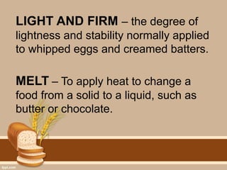 LIGHT AND FIRM – the degree of
lightness and stability normally applied
to whipped eggs and creamed batters.
MELT – To apply heat to change a
food from a solid to a liquid, such as
butter or chocolate.
 