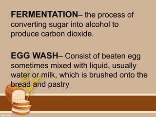 FERMENTATION– the process of
converting sugar into alcohol to
produce carbon dioxide.
EGG WASH– Consist of beaten egg
sometimes mixed with liquid, usually
water or milk, which is brushed onto the
bread and pastry
 