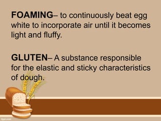 FOAMING– to continuously beat egg
white to incorporate air until it becomes
light and fluffy.
GLUTEN– A substance responsible
for the elastic and sticky characteristics
of dough.
 