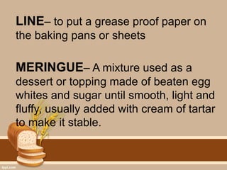 LINE– to put a grease proof paper on
the baking pans or sheets
MERINGUE– A mixture used as a
dessert or topping made of beaten egg
whites and sugar until smooth, light and
fluffy, usually added with cream of tartar
to make it stable.
 
