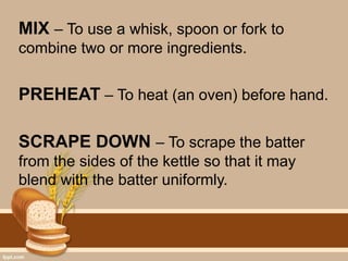 MIX – To use a whisk, spoon or fork to
combine two or more ingredients.
PREHEAT – To heat (an oven) before hand.
SCRAPE DOWN – To scrape the batter
from the sides of the kettle so that it may
blend with the batter uniformly.
 