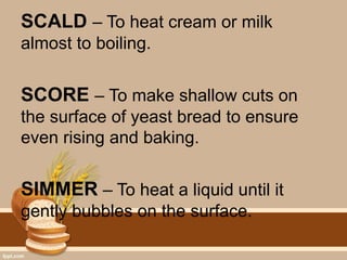 SCALD – To heat cream or milk
almost to boiling.
SCORE – To make shallow cuts on
the surface of yeast bread to ensure
even rising and baking.
SIMMER – To heat a liquid until it
gently bubbles on the surface.
 