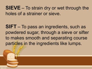 SIEVE – To strain dry or wet through the
holes of a strainer or sieve.
SIFT – To pass an ingredients, such as
powdered sugar, through a sieve or sifter
to makes smooth and separating course
particles in the ingredients like lumps.
 