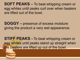 SOFT PEAKS – To beat whipping cream or
egg whites until peaks curl over when beaters
are lifted out of the bowl.
SOGGY – presence of excess moisture
giving the product a very wet appearance.
STIFF PEAKS - To beat whipping cream or
egg whites until peaks stand up straight when
the beaters are lifted up out of the bowl.
 