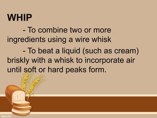 WHIP
- To combine two or more
ingredients using a wire whisk
- To beat a liquid (such as cream)
briskly with a whisk to incorporate air
until soft or hard peaks form.
 