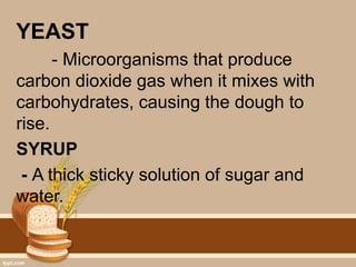 YEAST
- Microorganisms that produce
carbon dioxide gas when it mixes with
carbohydrates, causing the dough to
rise.
SYRUP
- A thick sticky solution of sugar and
water.
 