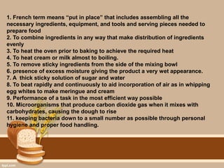 1. French term means “put in place” that includes assembling all the
necessary ingredients, equipment, and tools and serving pieces needed to
prepare food
2. To combine ingredients in any way that make distribution of ingredients
evenly
3. To heat the oven prior to baking to achieve the required heat
4. To heat cream or milk almost to boiling.
5. To remove sticky ingredients from the side of the mixing bowl
6. presence of excess moisture giving the product a very wet appearance.
7. A thick sticky solution of sugar and water
8. To beat rapidly and continuously to aid incorporation of air as in whipping
egg whites to make meringue and cream
9. Performance of a task in the most efficient way possible
10. Microorganisms that produce carbon dioxide gas when it mixes with
carbohydrates, causing the dough to rise
11. keeping bacteria down to a small number as possible through personal
hygiene and proper food handling.
 