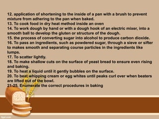 12. application of shortening to the inside of a pan with a brush to prevent
mixture from adhering to the pan when baked.
13. To cook food in dry heat method inside an oven
14. To work dough by hand or with a dough hook of an electric mixer, into a
smooth ball to develop the gluten or structure of the dough.
15. the process of converting sugar into alcohol to produce carbon dioxide.
16. To pass an ingredients, such as powdered sugar, through a sieve or sifter
to makes smooth and separating course particles in the ingredients like
lumps.
17. To scatter lightly.
18. To make shallow cuts on the surface of yeast bread to ensure even rising
and baking.
19. To heat a liquid until it gently bubbles on the surface.
20. To beat whipping cream or egg whites until peaks curl over when beaters
are lifted out of the bowl.
21-25. Enumerate the correct procedures in baking
 
