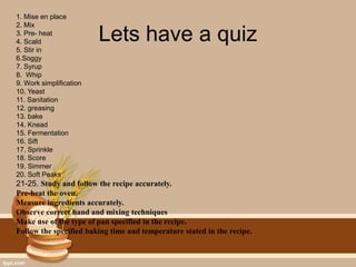 Lets have a quiz
1. Mise en place
2. Mix
3. Pre- heat
4. Scald
5. Stir in
6.Soggy
7. Syrup
8. Whip
9. Work simplification
10. Yeast
11. Sanitation
12. greasing
13. bake
14. Knead
15. Fermentation
16. Sift
17. Sprinkle
18. Score
19. Simmer
20. Soft Peaks
21-25. Study and follow the recipe accurately.
Pre-heat the oven.
Measure ingredients accurately.
Observe correct hand and mixing techniques
Make use of the type of pan specified in the recipe.
Follow the specified baking time and temperature stated in the recipe.
 