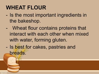 WHEAT FLOUR
- Is the most important ingredients in
the bakeshop.
- Wheat flour contains proteins that
interact with each other when mixed
with water, forming gluten.
- Is best for cakes, pastries and
breads.
 