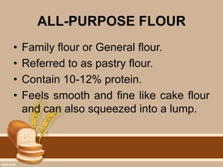 ALL-PURPOSE FLOUR
• Family flour or General flour.
• Referred to as pastry flour.
• Contain 10-12% protein.
• Feels smooth and fine like cake flour
and can also squeezed into a lump.
 