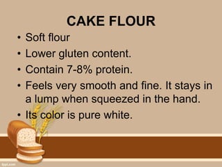 CAKE FLOUR
• Soft flour
• Lower gluten content.
• Contain 7-8% protein.
• Feels very smooth and fine. It stays in
a lump when squeezed in the hand.
• Its color is pure white.
 