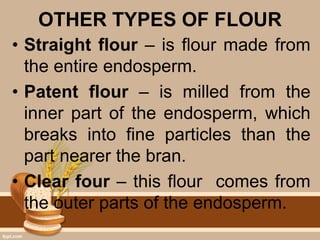 OTHER TYPES OF FLOUR
• Straight flour – is flour made from
the entire endosperm.
• Patent flour – is milled from the
inner part of the endosperm, which
breaks into fine particles than the
part nearer the bran.
• Clear four – this flour comes from
the outer parts of the endosperm.
 