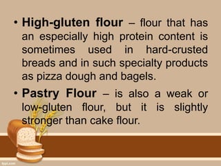 • High-gluten flour – flour that has
an especially high protein content is
sometimes used in hard-crusted
breads and in such specialty products
as pizza dough and bagels.
• Pastry Flour – is also a weak or
low-gluten flour, but it is slightly
stronger than cake flour.
 