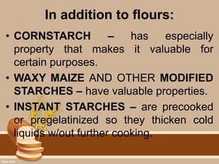 In addition to flours:
• CORNSTARCH – has especially
property that makes it valuable for
certain purposes.
• WAXY MAIZE AND OTHER MODIFIED
STARCHES – have valuable properties.
• INSTANT STARCHES – are precooked
or pregelatinized so they thicken cold
liquids w/out further cooking.
 