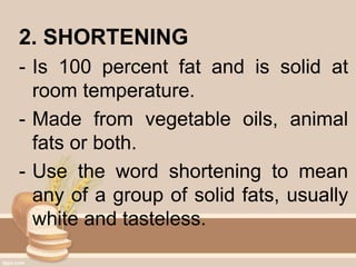2. SHORTENING
- Is 100 percent fat and is solid at
room temperature.
- Made from vegetable oils, animal
fats or both.
- Use the word shortening to mean
any of a group of solid fats, usually
white and tasteless.
 