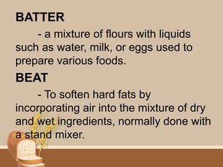 BATTER
- a mixture of flours with liquids
such as water, milk, or eggs used to
prepare various foods.
BEAT
- To soften hard fats by
incorporating air into the mixture of dry
and wet ingredients, normally done with
a stand mixer.
 
