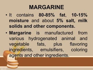 MARGARINE
• It contains 80-85% fat, 10-15%
moisture and about 5% salt, milk
solids and other components.
• Margarine is manufactured from
various hydrogenated animal and
vegetable fats, plus flavoring
ingredients, emulsifiers, coloring
agents and other ingredients.
 
