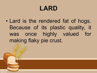 LARD
• Lard is the rendered fat of hogs.
Because of its plastic quality, it
was once highly valued for
making flaky pie crust.
 