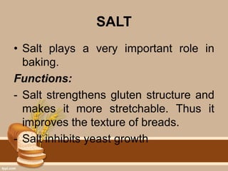 SALT
• Salt plays a very important role in
baking.
Functions:
- Salt strengthens gluten structure and
makes it more stretchable. Thus it
improves the texture of breads.
- Salt inhibits yeast growth
 