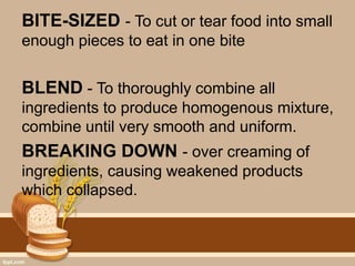 BITE-SIZED - To cut or tear food into small
enough pieces to eat in one bite
BLEND - To thoroughly combine all
ingredients to produce homogenous mixture,
combine until very smooth and uniform.
BREAKING DOWN - over creaming of
ingredients, causing weakened products
which collapsed.
 