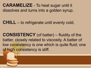CARAMELIZE - To heat sugar until it
dissolves and turns into a golden syrup.
CHILL – to refrigerate until evenly cold.
CONSISTENCY (of batter) – fluidity of the
batter, closely related to viscosity. A batter of
low consistency is one which is quite fluid; one
of high consistency is stiff.
 