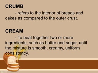 CRUMB
- refers to the interior of breads and
cakes as compared to the outer crust.
CREAM
- To beat together two or more
ingredients, such as butter and sugar, until
the mixture is smooth, creamy, uniform
consistency.
 