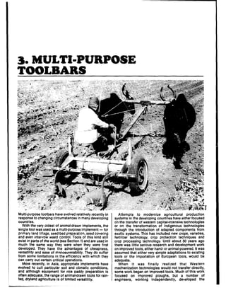 3. MULTbPUIWOSE
TOOLBARS
Multi-purpose toolbars have evolved relatively recently in
response to changing circumstances in many developing
countries.
With the very oldest of animaldrawn implements, the
single tool was used as a multi.purpose implement - for
primary land tillage, seed-bed preparation, seed covering
and even inteprow weed control. Tools of this kind still
exist in parts of the world (see Section 1) and are used in
much the same way they were when they were first
developed. They have the advantages of cheapness,
versatility and ease of manoeuverability. They do suffer
from some limitations in the efficiency with which they
can carry out certain critical operations.
More recently, in Asia, appropriate implements have
evolved to suit particular soil and climatic conditions,
and although equipment for rice paddy preparation is
often adequate, the range of animaldrawn tools for rain
fed, dryland agriculture is of limited versatility.
I
Attempts to modernize agricultural production
systems in the developing countries have either focused
on the transfer of western capital-intensive technologies
or on the transformation of indigenous technologies
through the introduction of adapted components from
exotic systems. This has included new crops, varieties,
fertilizer technology, crop protection techniques and
crop processing technology. Until about 50 years ago
there was little serious research and development work
on improved tools, either hand- or animal-powered. it was
assumed that either very simple adaptations to existing
tools or the importation of European tools, would be
adequate.
When it was finally realized that Western
mechanization technologies would not transfer directly,
some work began on improved tools. Much of this work
focused on improved ploughs, but a number of
engineers, working independently, developed the
 