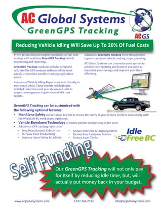 Reducing Vehicle Idling Will Save Up To 20% Of Fuel Costs 
Prove green emission target compliance or fuel cost      Additional GreenGPS Tracking Fleet Management 
savings with real time GreenGPS Tracking vehicle         reports can show vehicle routing, stops, speeding.  
monitoring and reporting. 
                                                         AC Global Systems can customize your system to 
GreenGPS Tracking combines cellular or hybrid            provide the reporting and features you need to 
cell/satellite GPS modems with one of the most           maximize your savings and improve your fleet 
widely used online satellite tracking application        efficiency.  
suites.  
Automated Vehicle Idling Reports are sent directly to 
your email inbox. These reports will highlight 
detailed reductions and provide needed data to 
support management supervision of idle time 
targets.  


GreenGPS Tracking can be customized with  
the following optional features: 
• ManAlone Safety worker alone key fob to ensure the safety of your remote workers and comply with 
   the WorkSafe BC work alone legislation. 
• Vehicle Slowdown Technology to ensure parked vehicles stay in the yard. 
• Additional GPS tracking reports to: 
  • Stop Unauthorized Vehicle Use         • Reduce Overtime & Charging Errors 
  • Increase Fleet Productivity           • Elevate Your Customer Service 
  • Improve Asset Safety & Liability      • Reduce Asset Thefts 
     




                                  Our GreenGPS Tracking will not only pay 
                                  for itself by reducing idle time, but, will 
                                  actually put money back in your budget. 


www.acglobalsystems.com                          1.877.364.2333                   info@acglobalsystems.com 
 
