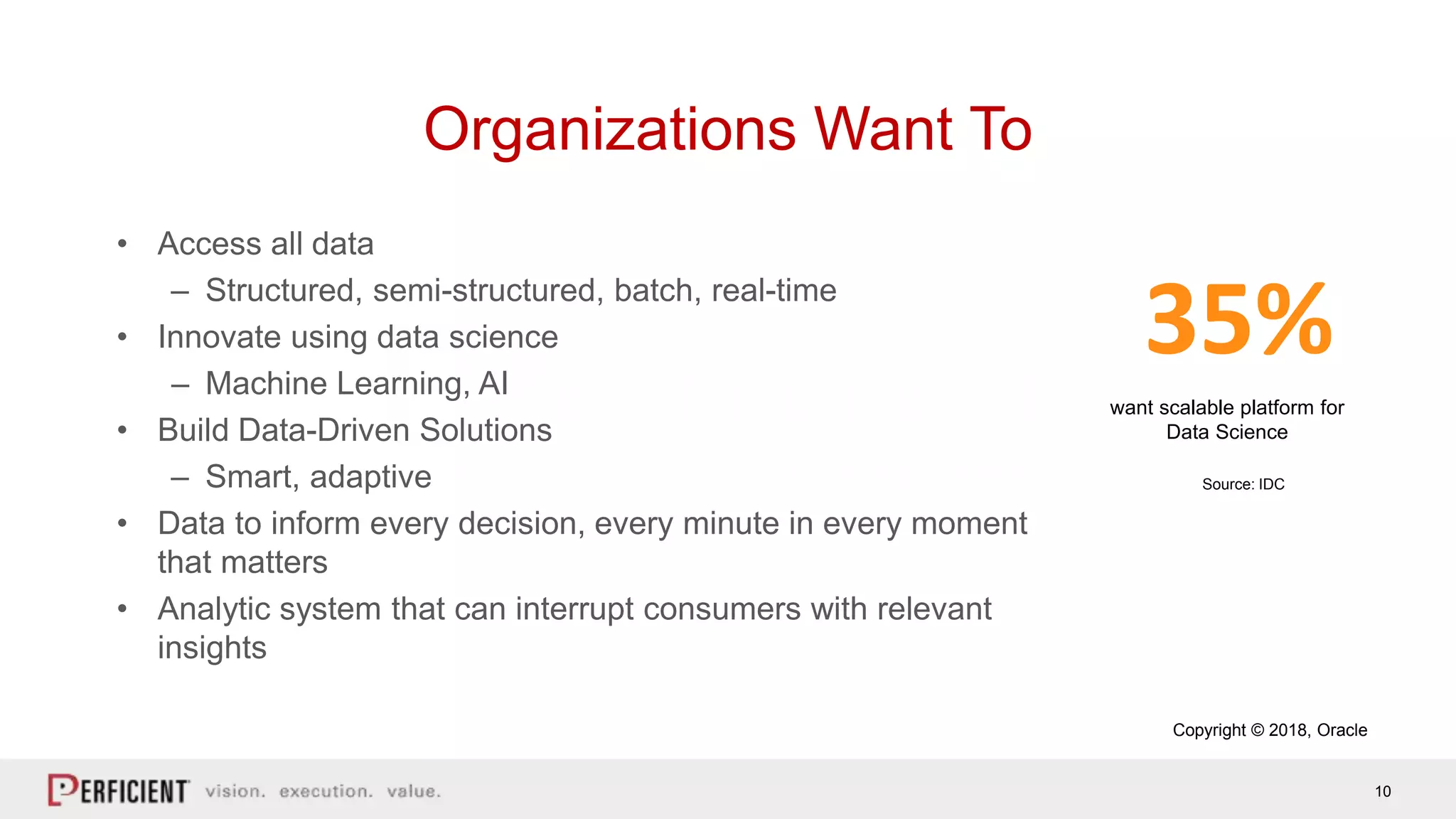 10
Organizations Want To
• Access all data
– Structured, semi-structured, batch, real-time
• Innovate using data science
– Machine Learning, AI
• Build Data-Driven Solutions
– Smart, adaptive
• Data to inform every decision, every minute in every moment
that matters
• Analytic system that can interrupt consumers with relevant
insights
want scalable platform for
Data Science
35%
Source: IDC
Copyright © 2018, Oracle
 