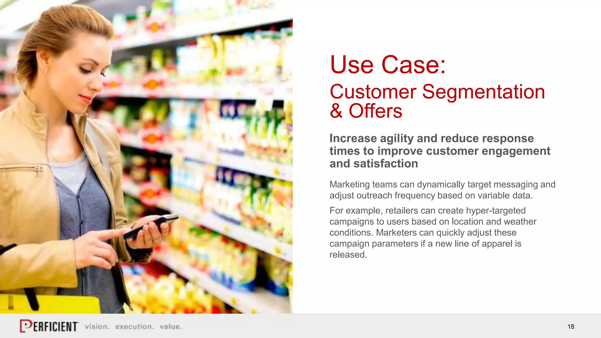 18
Use Case:
Customer Segmentation
& Offers
Increase agility and reduce response
times to improve customer engagement
and satisfaction
Marketing teams can dynamically target messaging and
adjust outreach frequency based on variable data.
For example, retailers can create hyper-targeted
campaigns to users based on location and weather
conditions. Marketers can quickly adjust these
campaign parameters if a new line of apparel is
released.
 
