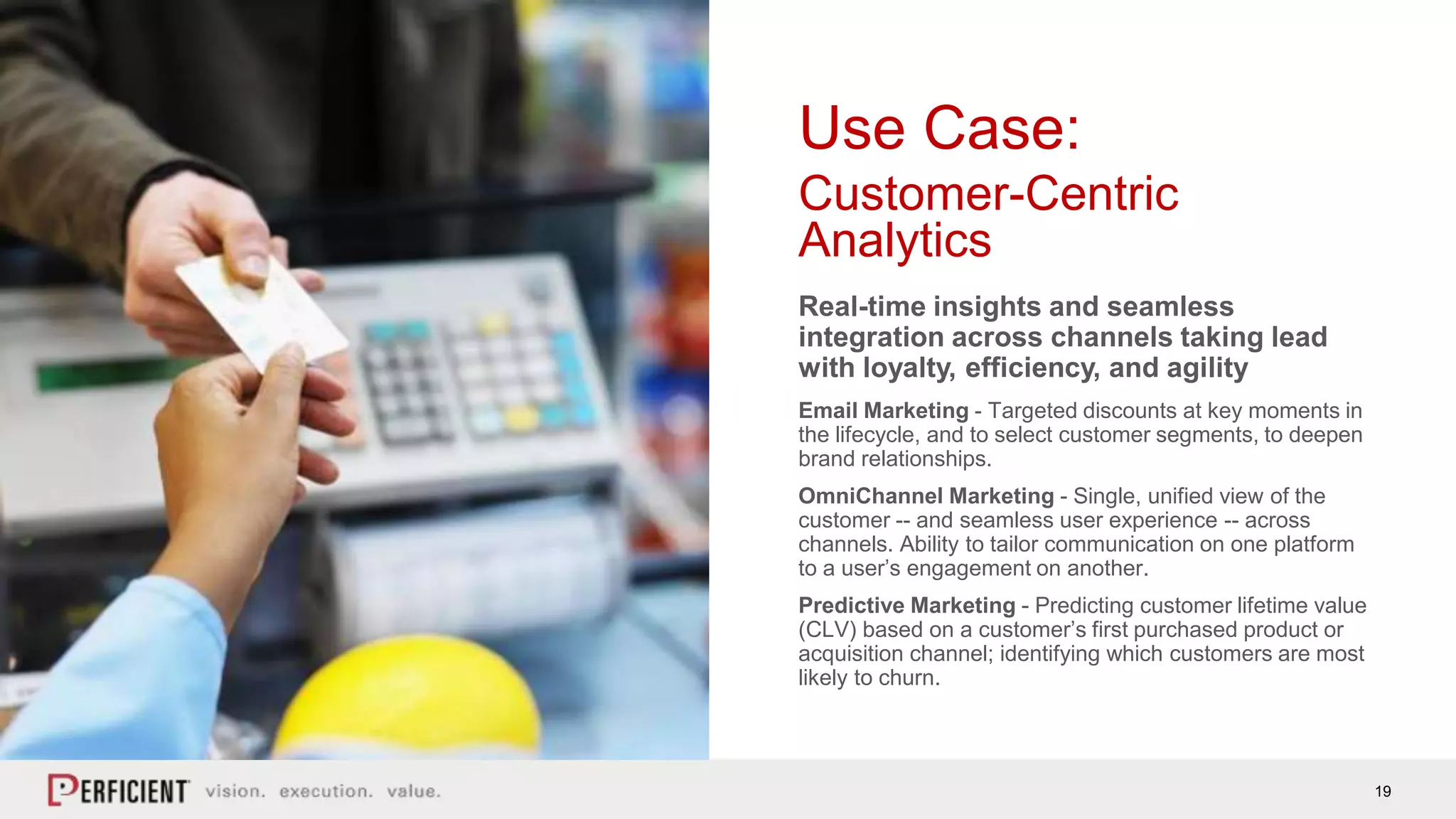 19
Use Case:
Customer-Centric
Analytics
Real-time insights and seamless
integration across channels taking lead
with loyalty, efficiency, and agility
Email Marketing - Targeted discounts at key moments in
the lifecycle, and to select customer segments, to deepen
brand relationships.
OmniChannel Marketing - Single, unified view of the
customer -- and seamless user experience -- across
channels. Ability to tailor communication on one platform
to a user’s engagement on another.
Predictive Marketing - Predicting customer lifetime value
(CLV) based on a customer’s first purchased product or
acquisition channel; identifying which customers are most
likely to churn.
 