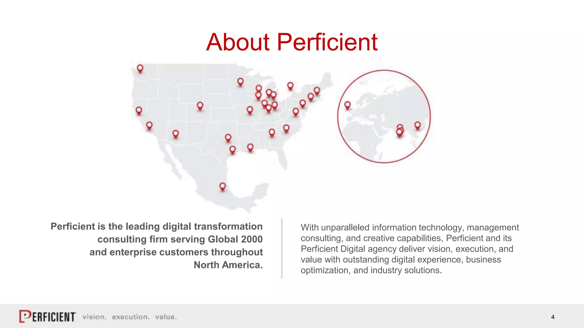 4
About Perficient
Perficient is the leading digital transformation
consulting firm serving Global 2000
and enterprise customers throughout
North America.
With unparalleled information technology, management
consulting, and creative capabilities, Perficient and its
Perficient Digital agency deliver vision, execution, and
value with outstanding digital experience, business
optimization, and industry solutions.
 