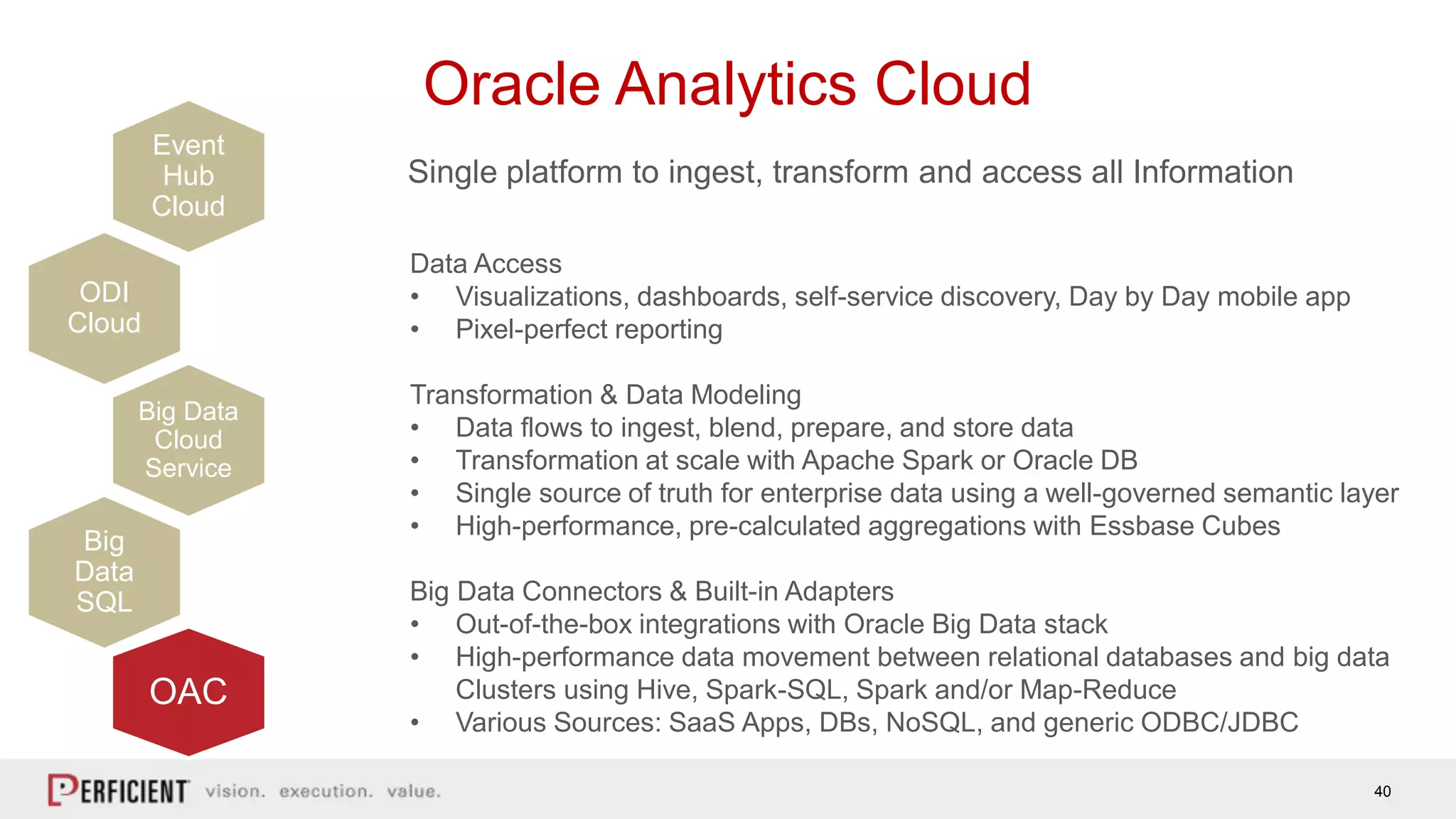 40
Oracle Analytics Cloud
Single platform to ingest, transform and access all Information
Event
Hub
Cloud
ODI
Cloud
Big Data
Cloud
Service
Big
Data
SQL
OAC
Data Access
• Visualizations, dashboards, self-service discovery, Day by Day mobile app
• Pixel-perfect reporting
Transformation & Data Modeling
• Data flows to ingest, blend, prepare, and store data
• Transformation at scale with Apache Spark or Oracle DB
• Single source of truth for enterprise data using a well-governed semantic layer
• High-performance, pre-calculated aggregations with Essbase Cubes
Big Data Connectors & Built-in Adapters
• Out-of-the-box integrations with Oracle Big Data stack
• High-performance data movement between relational databases and big data
Clusters using Hive, Spark-SQL, Spark and/or Map-Reduce
• Various Sources: SaaS Apps, DBs, NoSQL, and generic ODBC/JDBC
 