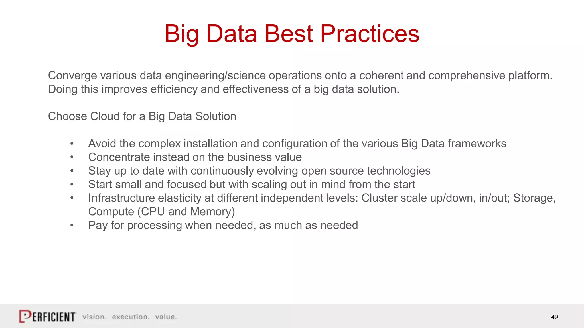 49
Big Data Best Practices
Converge various data engineering/science operations onto a coherent and comprehensive platform.
Doing this improves efficiency and effectiveness of a big data solution.
Choose Cloud for a Big Data Solution
• Avoid the complex installation and configuration of the various Big Data frameworks
• Concentrate instead on the business value
• Stay up to date with continuously evolving open source technologies
• Start small and focused but with scaling out in mind from the start
• Infrastructure elasticity at different independent levels: Cluster scale up/down, in/out; Storage,
Compute (CPU and Memory)
• Pay for processing when needed, as much as needed
 