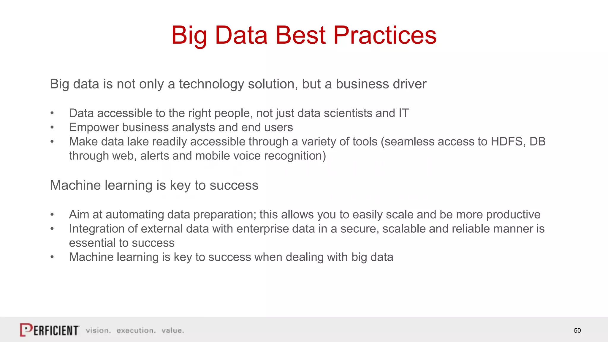 50
Big Data Best Practices
Big data is not only a technology solution, but a business driver
• Data accessible to the right people, not just data scientists and IT
• Empower business analysts and end users
• Make data lake readily accessible through a variety of tools (seamless access to HDFS, DB
through web, alerts and mobile voice recognition)
Machine learning is key to success
• Aim at automating data preparation; this allows you to easily scale and be more productive
• Integration of external data with enterprise data in a secure, scalable and reliable manner is
essential to success
• Machine learning is key to success when dealing with big data
 