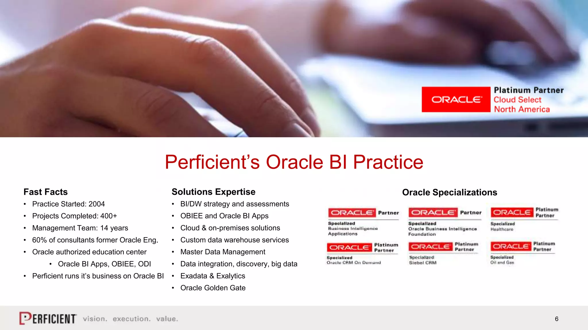 6
Perficient’s Oracle BI Practice
Fast Facts
• Practice Started: 2004
• Projects Completed: 400+
• Management Team: 14 years
• 60% of consultants former Oracle Eng.
• Oracle authorized education center
• Oracle BI Apps, OBIEE, ODI
• Perficient runs it’s business on Oracle BI
Solutions Expertise
• BI/DW strategy and assessments
• OBIEE and Oracle BI Apps
• Cloud & on-premises solutions
• Custom data warehouse services
• Master Data Management
• Data integration, discovery, big data
• Exadata & Exalytics
• Oracle Golden Gate
Oracle Specializations
 