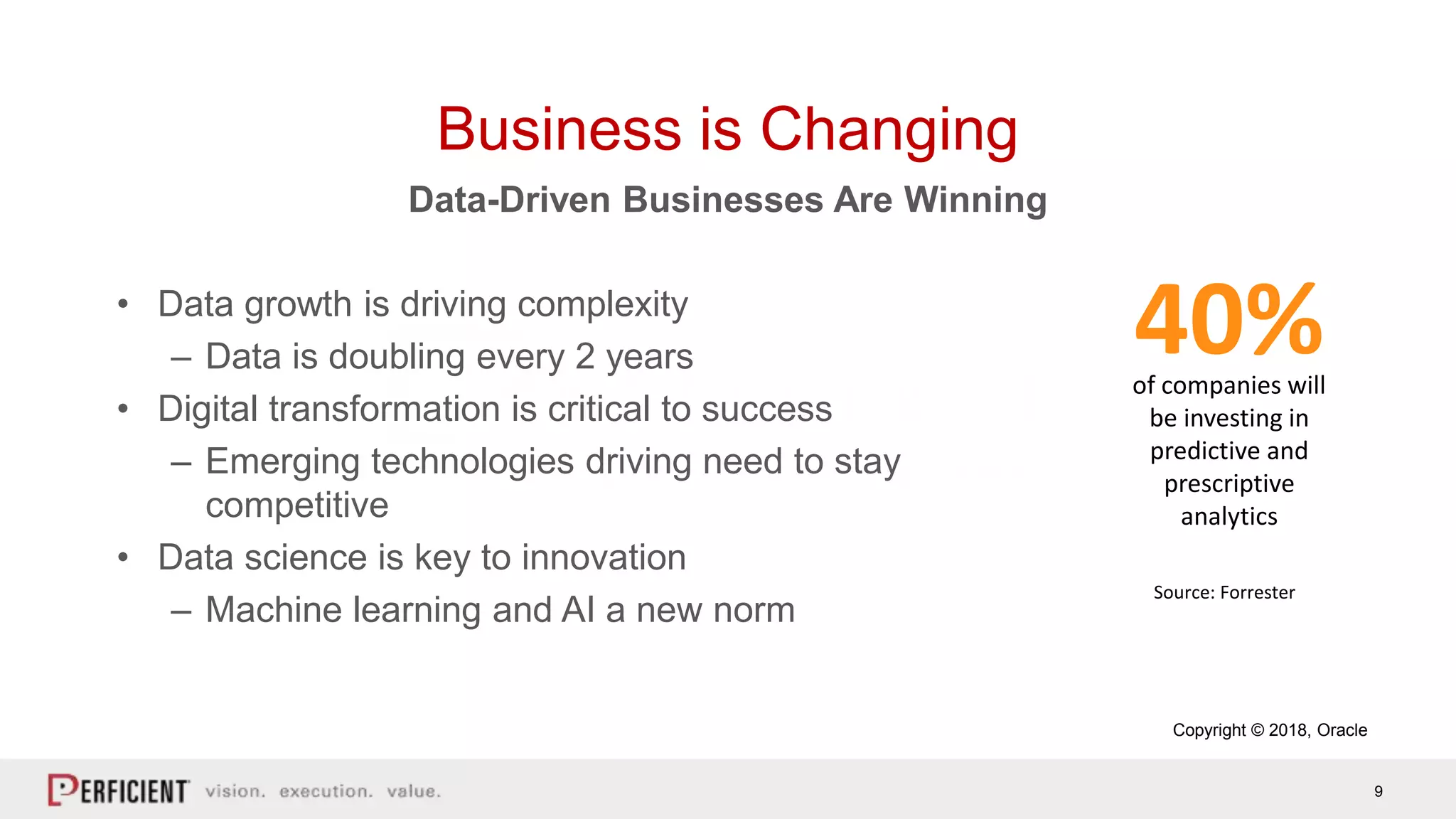9
of companies will
be investing in
predictive and
prescriptive
analytics
40%
Copyright © 2018, Oracle
Source: Forrester
• Data growth is driving complexity
– Data is doubling every 2 years
• Digital transformation is critical to success
– Emerging technologies driving need to stay
competitive
• Data science is key to innovation
– Machine learning and AI a new norm
Data-Driven Businesses Are Winning
Business is Changing
 