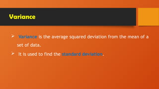 Variance
 Variance is the average squared deviation from the mean of a
set of data.
 It is used to find the standard deviation.
 