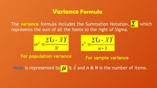 Variance Formula
The variance formula includes the Summation Notation, which
represents the sum of all the items to the right of Sigma.

For population variance
Mean is represented by & x
̅ and n & N is the number of items.

 
2
2
x X
N

 

 
2
2
1
x X
s
n
 


For sample variance
 