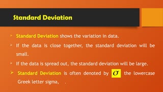 Standard Deviation
 Standard Deviation shows the variation in data.
 If the data is close together, the standard deviation will be
small.
 If the data is spread out, the standard deviation will be large.
 Standard Deviation is often denoted by the lowercase
Greek letter sigma, .

 