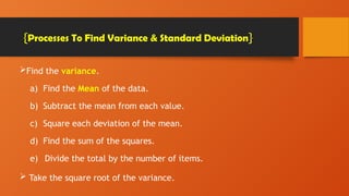 Find the variance.
a) Find the Mean of the data.
b) Subtract the mean from each value.
c) Square each deviation of the mean.
d) Find the sum of the squares.
e) Divide the total by the number of items.
 Take the square root of the variance.
{Processes To Find Variance & Standard Deviation}
 
