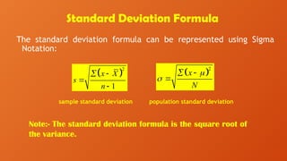 Standard Deviation Formula
The standard deviation formula can be represented using Sigma
Notation:
Note:- The standard deviation formula is the square root of
the variance.
 
2
1
x X
s
n
 


 
2
x
N


 

sample standard deviation population standard deviation
 